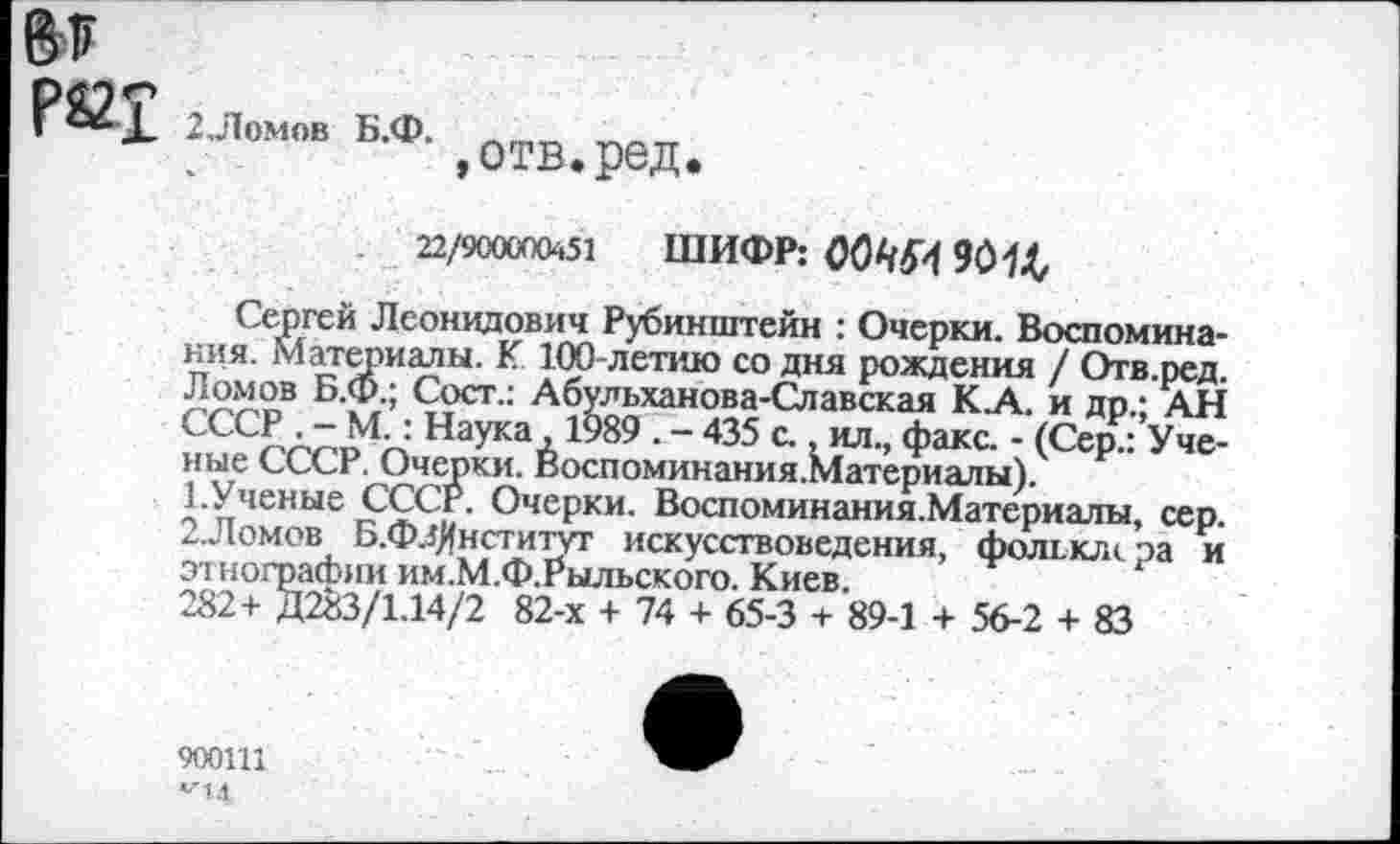 ﻿Рй£ 2Ломлв Б.Ф. 1ОТВ<ред.
22/900000451 ШИФР: О0ЧМ 9014,
Сергей Леонидович Рубинштейн : Очерки. Воспоминания. материалы. К 100-летию со дня рождения / Отв.ред. Ломов Б.Ф.; Сост.: Абульханова-Славская К.А. и др.; АН СССР . -М.: Наука ,1989 . - 435 с., ил., факс. - (Сер.: Ученые СССР. Очерки. Воспоминания.Материалы).
1.	Ученые СССР. Очерки. Воспоминания.Материалы, сер.
2.	Ломов Б.ФлЯнститут искусствоведения, фолион ра и этнографии им.М.Ф.Рыльского. Киев.
282+ Д283/1.14/2 82-х + 74 + 65-3 + 89-1 + 56-2 + 83
900111
*44